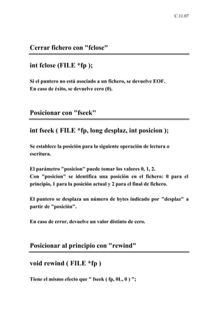 C.11.07




Cerrar fichero con "fclose"

int fclose (FILE *fp );

Si el puntero no está asociado a un fichero, se devuelve EOF.
En caso de éxito, se devuelve cero (0).



Posicionar con "fseek"

int fseek ( FILE *fp, long desplaz, int posicion );

Se establece la posición para la siguiente operación de lectura o
escritura.

El parámetro "posicion" puede tomar los valores 0, 1, 2.
Con "posicion" se identifica una posición en el fichero: 0 para el
principio, 1 para la posición actual y 2 para el final de fichero.

El puntero se desplaza un número de bytes indicado por "desplaz" a
partir de "posición".

En caso de error, devuelve un valor distinto de cero.



Posicionar al principio con "rewind"

void rewind ( FILE *fp )

Tiene el mismo efecto que " fseek ( fp, 0L, 0 ) ";
 
