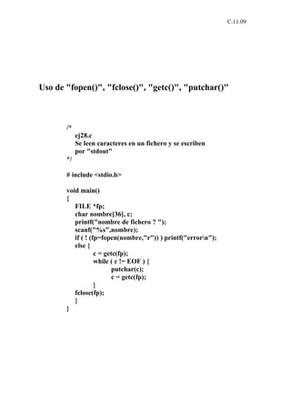 C.11.09




Uso de "fopen()", "fclose()", "getc()", "putchar()"



       /*
            ej28.c
            Se leen caracteres en un fichero y se escriben
            por "stdout"
       */

       # include <stdio.h>

       void main()
       {
          FILE *fp;
          char nombre[36], c;
          printf("nombre de fichero ? ");
          scanf("%s",nombre);
          if ( ! (fp=fopen(nombre,"r")) ) printf("errorn");
          else {
                   c = getc(fp);
                   while ( c != EOF ) {
                          putchar(c);
                          c = getc(fp);
                   }
          fclose(fp);
          }
       }
 