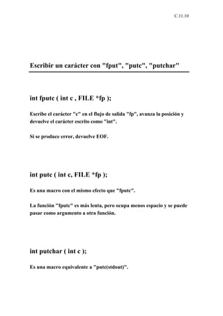 C.11.10




Escribir un carácter con "fput", "putc", "putchar"



int fputc ( int c , FILE *fp );

Escribe el carácter "c" en el flujo de salida "fp", avanza la posición y
devuelve el carácter escrito como "int".

Si se produce error, devuelve EOF.




int putc ( int c, FILE *fp );

Es una macro con el mismo efecto que "fputc".

La función "fputc" es más lenta, pero ocupa menos espacio y se puede
pasar como argumento a otra función.




int putchar ( int c );

Es una macro equivalente a "putc(stdout)".
 