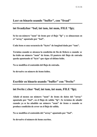 C.11.16




Leer en binario usando "buffer", con "fread"

int fread(char *buf, int tam, int num, FILE *fp);

Se lee un número "num" de items por el flujo "fp" y se almacenan en
el "array" apuntado por "buf".

Cada item es una secuencia de "bytes" de longitud dada por "tam".

Termina cuando se alcanza la condición de fin de fichero o cuando se
ha leido un número "num" de items. El puntero del flujo de entrada
queda apuntando al "byte" que sigue al último leido.

No se modifica el contenido del flujo de entrada.

Se devuelve en número de items leidos.



Escribir en binario usando "buffer" con "fwrite"

int fwrite ( char *buf, int tam, int num, FILE *fp);

Añade al menos un número "num" de items de datos del "array"
apuntado por "buf", en el flujo de salida "fp". Se termina de añadir
cuando ya se ha añadido un número "num" de items o cuando se
produce condición de error en el flujo de salida.

No se modifica el contenido del "array" apuntado por "buf".

Se devuelve el número de items escritos.
 