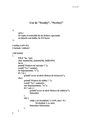 C.11.17




                    Uso de "fread()", "fwrite()"

/*
      ej31.c
      Se copia el contenido de un fichero, operando
      en binario con buffer de 512 bytes
*/

# define LON 512
# include <stdio.h>

void main()
{
      FILE *in, *out;
      char nomin[36], nomout[36], buf[LON];
      int n;
      printf("Fichero de entrada ? ");
      scanf("%s", nomin);
      in=fopen(nomin, "r");
      if ( ! in )
               printf("error al abrir fichero de lecturan");
      else{
               printf("Fichero de salida ? ");
               scanf("%s", nomout);
               out=fopen(nomout, "w");
               if ( ! out ) {
                       printf("error al abrir fichero de salidan");
                       fclose(in);
               }
               else {
                       while ( (n=fread(buf, 1, LON, in)) > 0 )
                              fwrite(buf, 1, n, out);
                       fclose(in); fclose(out);
               }
      }
}
 