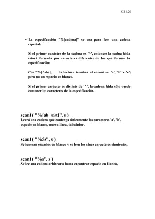 C.11.20




  • La especificación "%[cadena]" se usa para leer una cadena
    especial.

    Si el primer carácter de la cadena es '^', entonces la cadna leida
    estará formada por caracteres diferentes de los que forman la
    especificación:

    Con "%[^abc],       la lectura termina al encontrar 'a', 'b' ó 'c';
    pero no un espacio en blanco.

    Si el primer carácter es distinto de '^', la cadena leida sólo puede
    contener los caracteres de la especificación.




scanf ( "%[ab nt]", s )
Leerá una cadena que contenga únicamente los caracteres 'a', 'b',
espacio en blanco, nueva linea, tabulador.



scanf ( "%5s", s )
Se ignoran espacios en blanco y se leen los cinco caracteres siguientes.



scanf ( "%s", s )
Se lee una cadena arbitraria hasta encontrar espacio en blanco.
 