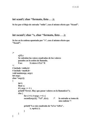 C.11.22




int scanf ( char *formato, lista . . .);
Se lee por el flujo de entrada "stdin", con el mismo efecto que "fscanf".



int sscanf ( char *s, char *formato, lista . . .);
Se lee en la cadena apuntada por "s", con el mismo efecto que
"fscanf".



/*
      ej32.c
      Se calculan las raices cuadradas de los valores
      pasados en la orden de llamada.
      Uso:         $ raices 4 5.6 7 8
*/
# include <stdio.h>
# include <math.h>
void main(argc, argv)
int argc;
char *argv[];
{
       int i;
       float x;
       if ( argc == 1 )
       printf("Error. Hay que pasar valores en la llamadan");
       else {
               for ( i=1; i<argc; ++i ) {
               sscanf(argv[i], "%f", &x);   /*     la entrada se toma de
                                                   una cadena */

            printf("La raiz cuadrada de %f es %lfn",
                  x, sqrt(x) );
            }
      }
}
 