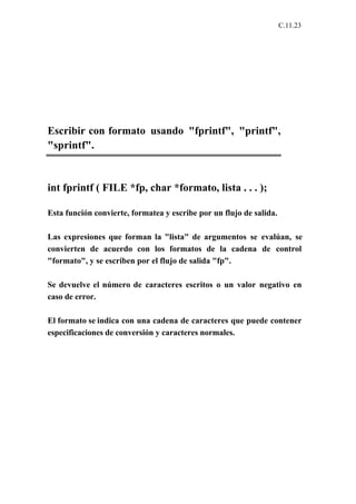 C.11.23




Escribir con formato usando "fprintf", "printf",
"sprintf".


int fprintf ( FILE *fp, char *formato, lista . . . );

Esta función convierte, formatea y escribe por un flujo de salida.

Las expresiones que forman la "lista" de argumentos se evalúan, se
convierten de acuerdo con los formatos de la cadena de control
"formato", y se escriben por el flujo de salida "fp".

Se devuelve el número de caracteres escritos o un valor negativo en
caso de error.

El formato se indica con una cadena de caracteres que puede contener
especificaciones de conversión y caracteres normales.
 