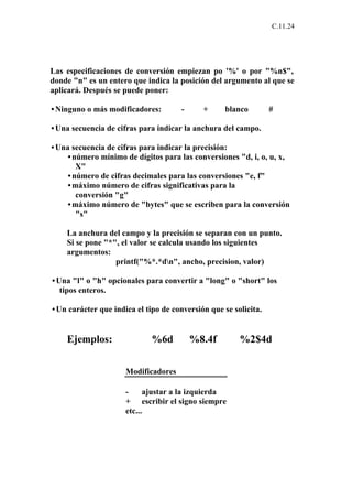 C.11.24




Las especificaciones de conversión empiezan po '%' o por "%n$",
donde "n" es un entero que indica la posición del argumento al que se
aplicará. Después se puede poner:

• Ninguno o más modificadores:        -      +      blanco        #

• Una secuencia de cifras para indicar la anchura del campo.

• Una secuencia de cifras para indicar la precisión:
    • número mínimo de dígitos para las conversiones "d, i, o, u, x,
       X"
    • número de cifras decimales para las conversiones "e, f"
    • máximo número de cifras significativas para la
       conversión "g"
    • máximo número de "bytes" que se escriben para la conversión
       "s"

    La anchura del campo y la precisión se separan con un punto.
    Si se pone "*", el valor se calcula usando los siguientes
    argumentos:
                  printf("%*.*dn", ancho, precision, valor)

• Una "l" o "h" opcionales para convertir a "long" o "short" los
   tipos enteros.

• Un carácter que indica el tipo de conversión que se solicita.


    Ejemplos:                 %6d         %8.4f         %2$4d

                      Modificadores

                      -     ajustar a la izquierda
                      + escribir el signo siempre
                      etc...
 