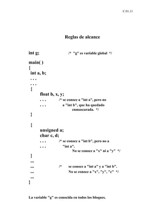 C.01.11




                         Reglas de alcance


int g;                    /* "g" es variable global */

main( )
{
 int a, b;
 ...
 ...
 {
      float b, x, y;
      ...        /* se conoce a "int a", pero no
      ...           a "int b", que ha quedado
                             enmascarada. */
 }

 {
         unsigned a;
         char c, d;
         ...       /* se conoce a "int b", pero no a
         ...          "int a".
                             No se conoce a "x" ni a "y" */
 }
 ...
 ...                /*    se conoce a "int a" y a "int b".
 ...                      No se conoce a "x", "y", "c" */
 ...
}


La variable "g" es conocida en todos los bloques.
 