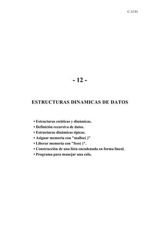 C.12.01




                       - 12 -


ESTRUCTURAS DINAMICAS DE DATOS


• Estructuras estáticas y dinámicas.
• Definición recursiva de datos.
• Estructuras dinámicas típicas.
• Asignar memoria con "malloc( )"
• Liberar memoria con "free( )".
• Construcción de una lista encadenada en forma lineal.
• Programa para manejar una cola.
 