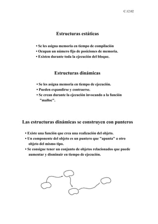 C.12.02




                    Estructuras estáticas

       • Se les asigna memoria en tiempo de compilación
       • Ocupan un número fijo de posiciones de memoria.
       • Existen durante toda la ejecución del bloque.



                   Estructuras dinámicas

        • Se les asigna memoria en tiempo de ejecución.
        • Pueden expandirse y contraerse.
        • Se crean durante la ejecución invocando a la función
          "malloc".




Las estructuras dinámicas se construyen con punteros

 • Existe una función que crea una realización del objeto.
 • Un componente del objeto es un puntero que "apunta" a otro
    objeto del mismo tipo.
 • Se consigue tener un conjunto de objetos relacionados que puede
    aumentar y disminuir en tiempo de ejecución.
 