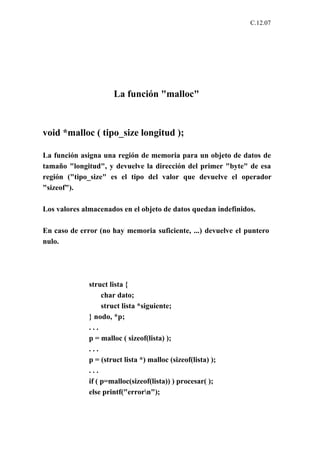 C.12.07




                      La función "malloc"



void *malloc ( tipo_size longitud );

La función asigna una región de memoria para un objeto de datos de
tamaño "longitud", y devuelve la dirección del primer "byte" de esa
región ("tipo_size" es el tipo del valor que devuelve el operador
"sizeof").

Los valores almacenados en el objeto de datos quedan indefinidos.

En caso de error (no hay memoria suficiente, ...) devuelve el puntero
nulo.




              struct lista {
                   char dato;
                   struct lista *siguiente;
              } nodo, *p;
              ...
              p = malloc ( sizeof(lista) );
              ...
              p = (struct lista *) malloc (sizeof(lista) );
              ...
              if ( p=malloc(sizeof(lista)) ) procesar( );
              else printf("errorn");
 