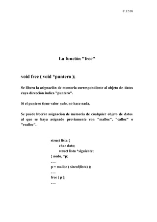 C.12.08




                        La función "free"


void free ( void *puntero );

Se libera la asignación de memoria correspondiente al objeto de datos
cuya dirección indica "puntero".

Si el puntero tiene valor nulo, no hace nada.

Se puede liberar asignación de memoria de cualquier objeto de datos
al que se haya asignado previamente con "malloc", "calloc" o
"realloc".



                   struct lista {
                         char dato;
                         struct lista *siguiente;
                   } nodo, *p;
                   ...
                   p = malloc ( sizeof(lista) );
                   ...
                   free ( p );
                   ...
 