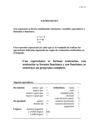 C.01.12




                              EXPRESIONES


Una expresion se forma combinando constantes, variables, operadores y
llamadas a funciones.

                          s=s+i
                          n == 0
                          ++i

Una expresión representa un valor que es el resultado de realizar las
operaciones indicadas siguiendo las reglas de evaluación establecidas en
el lenguaje.


           Con expresiones se forman sentencias, con
           sentencias se forman funciones y con funciones se
           construye un programa completo.



Algunos operadores

De relación:         menor que:      <    Aritméticos:      suma:     +
                     mayor que:      >                       resta:   -
               menor o igual que:    <=          multiplicación:      *
               mayor o igual que:    >=                  división:    /
                                           resto división entera:     %
De igualdad:              igual a:   ==     (unario) incremento:      ++
                      distinto de:   !=    (unario) decremento:       --
                                                      asignación:     =
Lógicos:       (unario) negación:    !
                 y (AND) lógico:     &&
                   o (OR) lógico:    ||
 