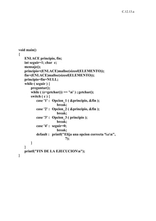 C.12.13.a




void main()
{
    ENLACE principio, fin;
    int seguir=1; char c;
    mensaje();
    principio=(ENLACE)malloc(sizeof(ELEMENTO));
    fin=(ENLACE)malloc(sizeof(ELEMENTO));
    principio=fin=NULL;
    while ( seguir ) {
         preguntar();
         while ( (c=getchar()) == 'n' ) ; getchar();
         switch ( c ) {
            case '1' : Opcion_1 ( &principio, &fin );
                          break;
            case '2' : Opcion_2 ( &principio, &fin );
                          break;
            case '3' : Opcion_3 ( principio );
                          break;
            case '4' : seguir=0;
                          break;
            default : printf("Elija una opcion correcta %cn",
                                7);
         }
    }
    printf("FIN DE LA EJECUCIONn");
}
 