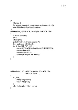 C.12.14




/*
     Opcion_1
     Se lee una cadena de caracteres y se añaden a la cola
     por el final con algoritmo iterativo.
*/
void Opcion_1 (ENLACE *principio, ENLACE *fin)
{
    ENLACE nuevo;
    int i;
    char s[80];
    printf("Introducir una cadena: ");
    leer_cadena(s, LONCAD);
    for (i=0; s[i] != '0'; ++i) {
         nuevo=(ENLACE)malloc(sizeof(ELEMENTO));
         nuevo->dato=s[i];
         nuevo->sig=NULL;
         aniadir(principio, fin, nuevo);
    }
}




void aniadir( ENLACE *principio, ENLACE *fin,
                     ENLACE nuevo )
{
    if ( *fin ) {
          (*fin)->sig=nuevo;
          *fin = (*fin)->sig;
    }
    else *principio = *fin = nuevo;
}
 