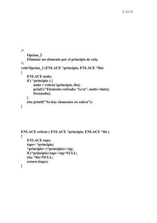 C.12.15




/*
     Opcion_2
     Eliminar un elemento por el principio de cola.
*/
void Opcion_2 (ENLACE *principio, ENLACE *fin)
{
    ENLACE nodo;
    if ( *principio ) {
          nodo = retirar (principio, fin);
          printf ("Elemento retirado: %cn", nodo->dato);
          free(nodo);
    }
    else printf("No hay elementos en colan");
}




ENLACE retirar ( ENLACE *principio, ENLACE *fin )
{
  ENLACE tope;
  tope= *principio;
  *principio= (*principio)->sig;
  if (*principio) tope->sig=NULL;
  else *fin=NULL;
  return (tope);
}
 