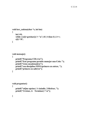 C.12.18




void leer_cadena(char *s, int lon)
{
    int i=0;
    while ( (s[i]=getchar()) != 'n' ) if ( i<(lon-1) ) i++;
    s[i]='0';
}




void mensaje()
{
    printf("Programa COLAn");
    printf("Este programa permite manejar una Cola: ");
    printf("Lista encadenadan");
    printf("con disciplina FIFO (primero en entrar, ");
    printf("primero en salir)n");
}




void preguntar()
{
    printf("nQue opcion ( 1-Aniadir, 2-Retirar, ");
    printf("3-Listar, 4- Terminar) ? n");

}
 