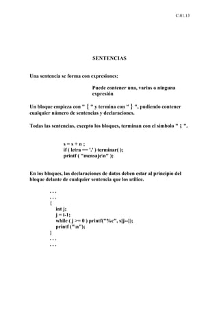 C.01.13




                              SENTENCIAS


Una sentencia se forma con expresiones:

                              Puede contener una, varias o ninguna
                              expresión

Un bloque empieza con " { " y termina con " } ", pudiendo contener
cualquier número de sentencias y declaraciones.

Todas las sentencias, excepto los bloques, terminan con el símbolo " ; ".


               s=s+n;
               if ( letra == '.' ) terminar( );
               printf ( "mensajen" );


En los bloques, las declaraciones de datos deben estar al principio del
bloque delante de cualquier sentencia que los utilice.

         ...
         ...
         {
            int j;
            j = i-1;
            while ( j >= 0 ) printf("%c", s[j--]);
            printf ("n");
         }
         ...
         ...
 