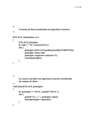 C.12.20




/*
      Creacion de lista encadenada con algoritmo recursivo
*/

ENLACE cadena(char s[ ])
{
    ENLACE principio;
    if ( s[0] == '0' ) return(NULL);
    else {
            principio=(ENLACE)malloc(sizeof(ELEMENTO));
            principio->dato=s[0];
            principio->siguiente=cadena(s+1);
            return(principio);
    }
}




/*
      Se recorre una lista con algoritmo recursivo escribiendo
      los campos de datos.
*/
void listar(ENLACE principio)
{
       if ( principio == NULL ) printf("NULL");
       else {
               printf("%c --> ", principio->dato);
               listar(principio->siguiente);
       }
}
 