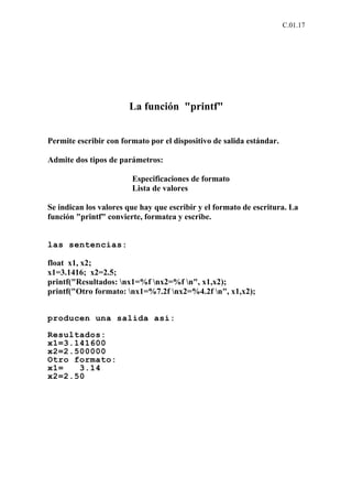 C.01.17




                       La función "printf"


Permite escribir con formato por el dispositivo de salida estándar.

Admite dos tipos de parámetros:

                        Especificaciones de formato
                        Lista de valores

Se indican los valores que hay que escribir y el formato de escritura. La
función "printf" convierte, formatea y escribe.


las sentencias:

float x1, x2;
x1=3.1416; x2=2.5;
printf("Resultados: nx1=%f nx2=%f n", x1,x2);
printf("Otro formato: nx1=%7.2f nx2=%4.2f n", x1,x2);


producen una salida así:

Resultados:
x1=3.141600
x2=2.500000
Otro formato:
x1=   3.14
x2=2.50
 