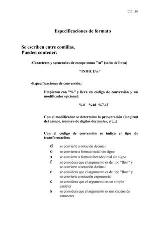 C.01.18




                    Especificaciones de formato


Se escriben entre comillas.
Pueden contener:

    -Caracteres y secuencias de escape como "n" (salto de linea)

                                   "INDICEn"


    -Especificaciones de conversión:

            Empiezan con "%" y lleva un código de conversión y un
            modificador opcional:

                                   %d    %4d %7.4f


            Con el modificador se determina la presentación (longitud
            del campo, número de dígitos decimales, etc...)


            Con el código de conversión se indica el tipo de
            transformación:

                d     se convierte a notación decimal
                o     se convierte a formato octal sin signo
                x     se convierte a formato hexadecimal sin signo
                f     se considera que el argumento es de tipo "float" y
                      se convierte a notación decimal
                e     se considera que el argumento es de tipo "float" y
                      se convierte a notación exponencial
                c     se considera que el argumento es un simple
                      carácter
                s     se considera que el argumento es una cadena de
                      caracteres
 