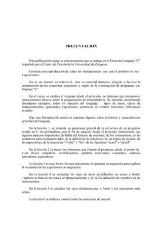 PRESENTACION


     Esta publicación recoge la documentación que se entrega en el Curso de Lenguaje "C"
impartido por el Centro de Cálculo de la Universidad de Zaragoza.

     Contiene una reproducción de todas las transparencias que usa el profesor en sus
exposiciones.

     No es un manual de referencia, sino un material didáctico dirigido a facilitar la
comprensión de los conceptos, elementos y reglas de la construcción de programas con
lenguaje "C".

     En el curso, se explica el lenguaje desde el principio, en términos que presuponen
conocimientos básicos sobre la progamación de computadores. Se estudian, presentando
abundantes ejemplos, todos los aspectos del lenguaje:         tipos de datos, clases de
almacenamiento, operadores, expresiones, sentencias de control, funciones, bibliotecas
estándar.

     Hay una Introducción donde se exponen algunos datos históricos y características
generales del lenguaje.

      En la lección 1, se presenta un panorama general de la estructura de un programa
escrito en C sin profundizar, con el fin de adquirir desde el principio familiaridad con
algunos aspectos importantes. Se habla del formato de escritura, de los comentarios, de las
sentencias para el preprocesador, de la definición de funciones, de las reglas de alcance, de
las expresiones, de la sentencias "if-else" y "for", de las funciones "scanf" y "printf".

     En la lección 2 se tratan los elementos que forman el programa desde el punto de
vista léxico: caracteres, identificadores, palabras reservadas, constantes, cadenas,
operadores, separadores.

      La lección 3 es muy breve. Se trata únicamente el operador de asignación para explicar
la semántica de las expresiones de asignación.

      En la lección 4 se presentan los tipos de datos predefinidos sin entrar a fondo.
También se trata de las clases de almacenamiento y de la inicialización de variables en las
declaraciones.

      En la lección 5 se estudian los tipos fundamentales a fondo y los operadores más
afines.

     La lección 6 se dedica a mostrar todas las sentencias de control.
 