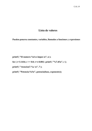 C.01.19




                             Lista de valores


Pueden ponerse constantes, variables, llamadas a funciones y expresiones




printf ( "El numero %d es impar.n", n );

for ( r=3.1416; r >= 0.0; r=r-0.001) printf ( "%7.4fn", r );

printf ( "Atencion!! %c n", 7 );

printf ( "Potencia:%fn", potencia(base, exponente));
 