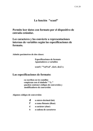 C.01.20




                     La función "scanf"


Permite leer datos con formato por el dispositivo de
entrada estándar.

Lee caracteres y los convierte a representaciones
internas de variables según las especificaciones de
formato.


Admite parámetros de dos clases:

                      Especificaciones de formato
                      Apuntadores a variables

                      scanf ( "%d%d", &n1, &n2 );


Las especificaciones de formato:
           -se escriben en tre comillas
           -empiezan con el símbolo " % "
           -pueden contener códigos de conversión y
            modificadores de conversión


Algunos códigos de conversión:

                 d    a entero decimal (int)
                 f    a coma flotante (float)
                 c    a carácter (char)
                 s    a cadena de caracteres
 