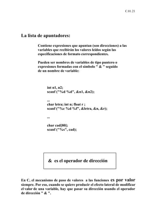 C.01.21




La lista de apuntadores:

          Contiene expresiones que apuntan (son direcciones) a las
          variables que recibirán los valores leidos según las
          especificaciones de formato correspondientes.

          Pueden ser nombres de variables de tipo puntero o
          expresiones formadas con el símbolo " & " seguido
          de un nombre de variable:



                int n1, n2;
                scanf ("%d %d", &n1, &n2);

                ...
                char letra; int n; float r ;
                scanf ("%c %d %f", &letra, &n, &r);

                ...

                char cad[80];
                scanf ("%s", cad);




                 & es el operador de dirección



En C, el mecanismo de paso de valores a las funciones es por valor
siempre. Por eso, cuando se quiere producir el efecto lateral de modificar
el valor de una variable, hay que pasar su dirección usando el operador
de dirección " & ".
 