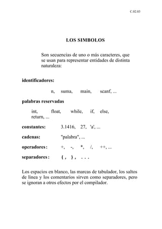 C.02.03




                          LOS SIMBOLOS


           Son secuencias de uno o más caracteres, que
           se usan para representar entidades de distinta
           naturaleza:


identificadores:

                n,   suma,      main,       scanf, ...

palabras reservadas

    int,        float,     while,     if,   else,
    return, ...

constantes:          3.1416,    27, 'a', ...

cadenas:             "palabra", ...

operadores:          +,    -,   *,    /,    ++, ...

separadores:         {, }, ...


Los espacios en blanco, las marcas de tabulador, los saltos
de linea y los comentarios sirven como separadores, pero
se ignoran a otros efectos por el compilador.
 
