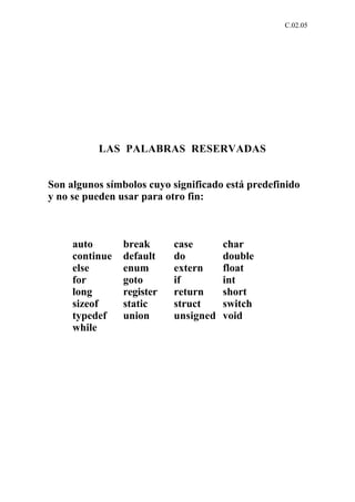 C.02.05




          LAS PALABRAS RESERVADAS


Son algunos símbolos cuyo significado está predefinido
y no se pueden usar para otro fin:



     auto       break      case       char
     continue   default    do         double
     else       enum       extern     float
     for        goto       if         int
     long       register   return     short
     sizeof     static     struct     switch
     typedef    union      unsigned   void
     while
 
