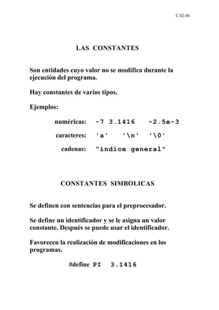C.02.06




                LAS CONSTANTES


Son entidades cuyo valor no se modifica durante la
ejecución del programa.

Hay constantes de varios tipos.

Ejemplos:

        numéricas:     -7 3.1416          -2.5e-3

         caracteres:   'a'        'n'    '0'

            cadenas:   "indice general"




            CONSTANTES SIMBOLICAS


Se definen con sentencias para el preprocesador.

Se define un identificador y se le asigna un valor
constante. Después se puede usar el identificador.

Favorecen la realización de modificaciones en los
programas.

              #define PI     3.1416
 