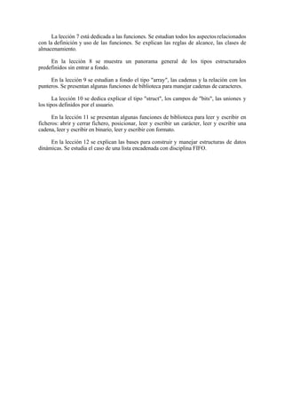 La lección 7 está dedicada a las funciones. Se estudian todos los aspectos relacionados
con la definición y uso de las funciones. Se explican las reglas de alcance, las clases de
almacenamiento.

     En la lección 8 se muestra un panorama general de los tipos estructurados
predefinidos sin entrar a fondo.

     En la lección 9 se estudian a fondo el tipo "array", las cadenas y la relación con los
punteros. Se presentan algunas funciones de biblioteca para manejar cadenas de caracteres.

       La lección 10 se dedica explicar el tipo "struct", los campos de "bits", las uniones y
los tipos definidos por el usuario.

      En la lección 11 se presentan algunas funciones de biblioteca para leer y escribir en
ficheros: abrir y cerrar fichero, posicionar, leer y escribir un carácter, leer y escribir una
cadena, leer y escribir en binario, leer y escribir con formato.

     En la lección 12 se explican las bases para construir y manejar estructuras de datos
dinámicas. Se estudia el caso de una lista encadenada con disciplina FIFO.
 