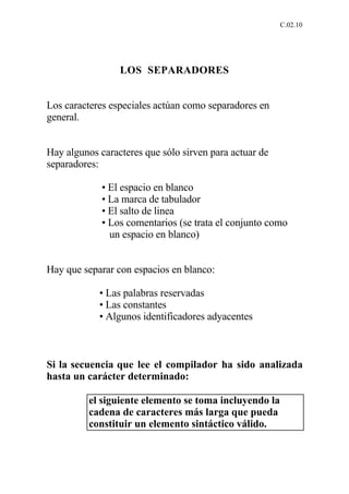 C.02.10




                 LOS SEPARADORES


Los caracteres especiales actúan como separadores en
general.


Hay algunos caracteres que sólo sirven para actuar de
separadores:

             • El espacio en blanco
             • La marca de tabulador
             • El salto de linea
             • Los comentarios (se trata el conjunto como
               un espacio en blanco)


Hay que separar con espacios en blanco:

            • Las palabras reservadas
            • Las constantes
            • Algunos identificadores adyacentes



Si la secuencia que lee el compilador ha sido analizada
hasta un carácter determinado:

          el siguiente elemento se toma incluyendo la
          cadena de caracteres más larga que pueda
          constituir un elemento sintáctico válido.
 