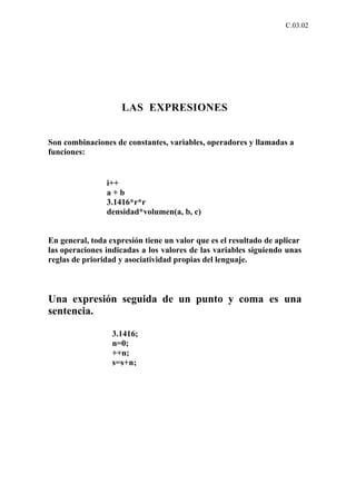 C.03.02




                    LAS EXPRESIONES


Son combinaciones de constantes, variables, operadores y llamadas a
funciones:


                i++
                a+b
                3.1416*r*r
                densidad*volumen(a, b, c)


En general, toda expresión tiene un valor que es el resultado de aplicar
las operaciones indicadas a los valores de las variables siguiendo unas
reglas de prioridad y asociatividad propias del lenguaje.



Una expresión seguida de un punto y coma es una
sentencia.

                  3.1416;
                  n=0;
                  ++n;
                  s=s+n;
 