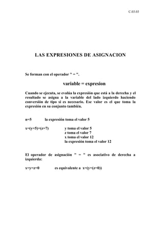 C.03.03




      LAS EXPRESIONES DE ASIGNACION


Se forman con el operador " = ".

                       variable = expresion
Cuando se ejecuta, se evalúa la expresión que está a la derecha y el
resultado se asigna a la variable del lado izquierdo haciendo
conversión de tipo si es necesario. Ese valor es el que toma la
expresión en su conjunto también.


n=5         la expresión toma el valor 5

x=(y=5)+(z=7)           y toma el valor 5
                        z toma el valor 7
                        x toma el valor 12
                        la expresión toma el valor 12


El operador de asignación " = " es asociativo de derecha a
izquierda:

x=y=z=0           es equivalente a x=(y=(z=0))
 