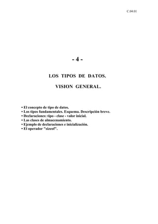 C.04.01




                              -4-

                LOS TIPOS DE DATOS.

                    VISION GENERAL.



• El concepto de tipo de datos.
• Los tipos fundamentales. Esquema. Descripción breve.
• Declaraciones: tipo - clase - valor inicial.
• Las clases de almacenamiento.
• Ejemplo de declaraciones e inicialización.
• El operador "sizeof".
 