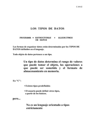 C.04.02




                  LOS TIPOS DE DATOS


       PROGRAMA = ESTRUCTURAS               +   ALGORITMOS
                  DE DATOS


Las formas de organizar datos están determinadas por los TIPOS DE
DATOS definidos en el lenguaje.

Todo objeto de datos pertenece a un tipo.


           Un tipo de datos determina el rango de valores
           que puede tomar el objeto, las operaciones a
           que puede ser sometido y el formato de
           almacenamiento en memoria.


En "C":

           • Existen tipos predefinidos

           • El usuario puede definir otros tipos,
             a partir de los básicos.

pero...

              No es un lenguaje orientado a tipos
              estrictamente
 