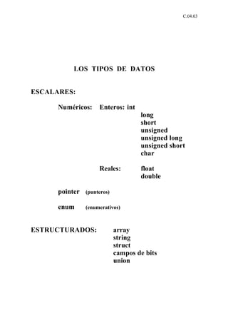 C.04.03




           LOS TIPOS DE DATOS


ESCALARES:

      Numéricos:     Enteros: int
                                     long
                                     short
                                     unsigned
                                     unsigned long
                                     unsigned short
                                     char

                     Reales:         float
                                     double

      pointer   (punteros)

      enum      (enumerativos)



ESTRUCTURADOS:               array
                             string
                             struct
                             campos de bits
                             union
 