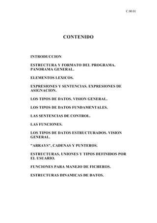 C.00.01




                 CONTENIDO



INTRODUCCION

ESTRUCTURA Y FORMATO DEL PROGRAMA.
PANORAMA GENERAL.

ELEMENTOS LEXICOS.

EXPRESIONES Y SENTENCIAS. EXPRESIONES DE
ASIGNACION.

LOS TIPOS DE DATOS. VISION GENERAL.

LOS TIPOS DE DATOS FUNDAMENTALES.

LAS SENTENCIAS DE CONTROL.

LAS FUNCIONES.

LOS TIPOS DE DATOS ESTRUCTURADOS. VISION
GENERAL.

"ARRAYS", CADENAS Y PUNTEROS.

ESTRUCTURAS, UNIONES Y TIPOS DEFINIDOS POR
EL USUARIO.

FUNCIONES PARA MANEJO DE FICHEROS.

ESTRUCTURAS DINAMICAS DE DATOS.
 