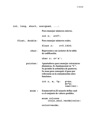 C.04.04




int, long, short, unsigned, ...:

                    Para manejar números enteros.

                    int n;      n=27;

   float, double:   Para manejar números reales.

                    float r;          r=3.1416;

            char:   Representa a un carácter de la tabla
                    de codificación.

                    char c; c='a';

         pointer:   Apuntadores para manejar estructuras
                    dinámicas. Es fundamental en "C".
                    Se permite la aritmética de punteros.
                    Se usan para conseguir el paso por
                    referencia en la comunicación entre
                    funciones.

                    int n, m, *p;           p=&x;
                                            m=*p;
                                            leer(&n);

           enum :   Enumerativos.El usuario define cual
                    es el conjunto de valores posibles.

                    enum colores
                        {rojo,azul,verde}color;

                    color=verde;
 
