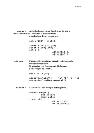 C.04.05




     array :     Arreglos homogéneos. Pueden ser de una o
varias dimensiones. Permiten el acceso directo
                 a cualquiera de sus elementos.

                int n[100]; n[1]=0;

                float r[10][20][30];
                float a[100][100];
                int i,j;
                                a[1][2]=2.5;
                                a[i][j]=0.0;


 string :       Cadenas. Secuencias de caracteres terminando
                con el carácter nulo.
                Se manejan con funciones de biblioteca.
                Son arreglos de "char".

                char *c, s[24];

                strcpy(c,"abc");    'a' 'b' 'c' '0'
                strcpy(s,"indice general");


   struct :     Estructuras. Son arreglos heterogéneos.

                struct naipe {
                        int valor;
                        char palo;
                } c1, c2;
                                c1.valor=3;
                                c1.palo='e';
 
