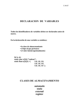 C.04.07




            DECLARACION DE VARIABLES



Todos los identificadores de variables deben ser declarados antes de
usarse.


En la declaración de una variable se establece:


            • la clase de almacenamiento
            • el tipo al que pertenece
            • el valor inicial (opcionalmente)


    int n, m;
    static char s[24]="cadena";
    static float a[3][3] ={  1.0, 1.0, 1.0,
                             1.0, 1.0, 1.0,
                             1.0, 1.0, 1.0 };




           CLASES DE ALMACENAMIENTO

                               automatic
                                 static
                                external
                                register
 