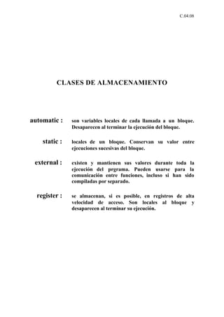 C.04.08




         CLASES DE ALMACENAMIENTO




automatic :    son variables locales de cada llamada a un bloque.
               Desaparecen al terminar la ejecución del bloque.

    static :   locales de un bloque. Conservan su valor entre
               ejecuciones sucesivas del bloque.

 external :    existen y mantienen sus valores durante toda la
               ejecución del prgrama. Pueden usarse para la
               comunicación entre funciones, incluso si han sido
               compiladas por separado.

  register :   se almacenan, si es posible, en registros de alta
               velocidad de acceso. Son locales al bloque y
               desaparecen al terminar su ejecución.
 