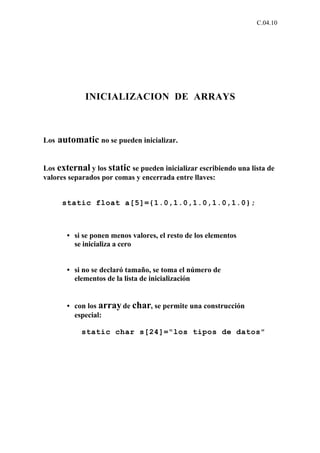 C.04.10




              INICIALIZACION DE ARRAYS



Los   automatic no se pueden inicializar.

Los external y los static se pueden inicializar escribiendo una lista de
valores separados por comas y encerrada entre llaves:


       static float a[5]={1.0,1.0,1.0,1.0,1.0};



        • si se ponen menos valores, el resto de los elementos
          se inicializa a cero


        • si no se declaró tamaño, se toma el número de
          elementos de la lista de inicialización


        • con los array de char, se permite una construcción
          especial:

            static char s[24]="los tipos de datos"
 