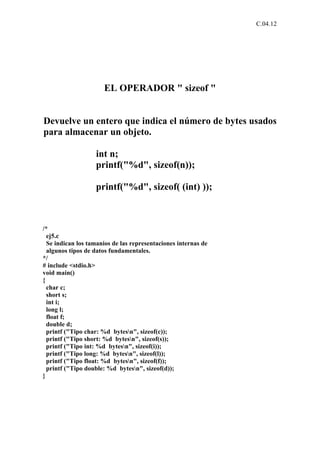 C.04.12




                      EL OPERADOR " sizeof "


Devuelve un entero que indica el número de bytes usados
para almacenar un objeto.

                   int n;
                   printf("%d", sizeof(n));

                   printf("%d", sizeof( (int) ));



/*
  ej5.c
  Se indican los tamanios de las representaciones internas de
  algunos tipos de datos fundamentales.
*/
# include <stdio.h>
void main()
{
  char c;
  short s;
  int i;
  long l;
  float f;
  double d;
  printf ("Tipo char: %d bytesn", sizeof(c));
  printf ("Tipo short: %d bytesn", sizeof(s));
  printf ("Tipo int: %d bytesn", sizeof(i));
  printf ("Tipo long: %d bytesn", sizeof(l));
  printf ("Tipo float: %d bytesn", sizeof(f));
  printf ("Tipo double: %d bytesn", sizeof(d));
}
 