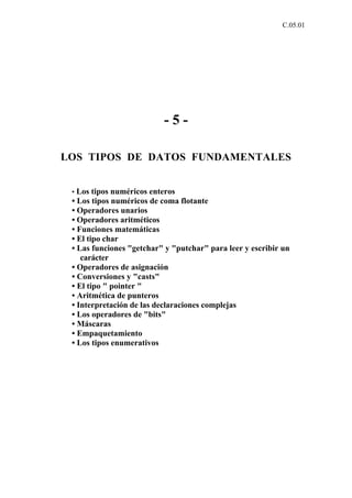 C.05.01




                          -5-

LOS TIPOS DE DATOS FUNDAMENTALES


 • Los tipos numéricos enteros
 • Los tipos numéricos de coma flotante
 • Operadores unarios
 • Operadores aritméticos
 • Funciones matemáticas
 • El tipo char
 • Las funciones "getchar" y "putchar" para leer y escribir un
    carácter
 • Operadores de asignación
 • Conversiones y "casts"
 • El tipo " pointer "
 • Aritmética de punteros
 • Interpretación de las declaraciones complejas
 • Los operadores de "bits"
 • Máscaras
 • Empaquetamiento
 • Los tipos enumerativos
 