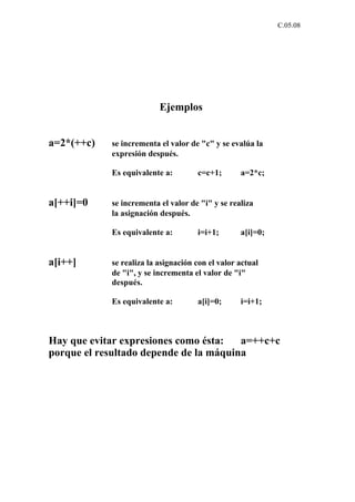 C.05.08




                          Ejemplos


a=2*(++c)   se incrementa el valor de "c" y se evalúa la
            expresión después.

            Es equivalente a:        c=c+1;       a=2*c;


a[++i]=0    se incrementa el valor de "i" y se realiza
            la asignación después.

            Es equivalente a:        i=i+1;       a[i]=0;


a[i++]      se realiza la asignación con el valor actual
            de "i", y se incrementa el valor de "i"
            después.

            Es equivalente a:        a[i]=0;      i=i+1;



Hay que evitar expresiones como ésta:   a=++c+c
porque el resultado depende de la máquina
 