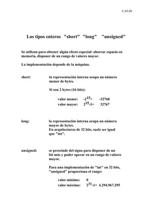 C.05.09




   Los tipos enteros "short" "long"                    "unsigned"


Se utilizan para obtener algún efecto especial: ahorrar espacio en
memoria, disponer de un rango de valores mayor.

La implementación depende de la máquina.


short:            la representación interna ocupa un número
                  menor de bytes.

                  Si son 2 bytes (16 bits):

                       valor menor:      -215=       -32768
                       valor mayor:      215-1=       32767



long:            la representación interna ocupa un número
                 mayor de bytes.
                 En arquitecturas de 32 bits, suele ser igual
                 que "int".



unsigned:        se prescinde del signo para disponer de un
                 bit más y poder operar en un rango de valores
                 mayor.

                 Para una implementación de "int" en 32 bits,
                 "unsigned" proporciona el rango:

                       valor mínimo:          0
                       valor máximo:          231-1= 4.294.967.295
 
