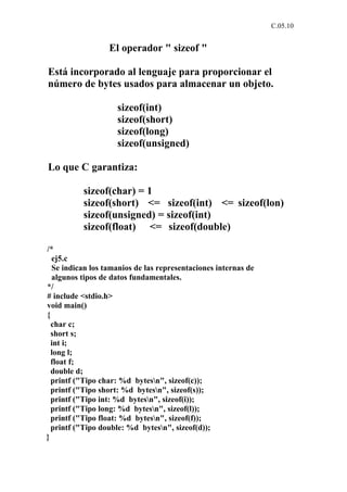 C.05.10


                  El operador " sizeof "

Está incorporado al lenguaje para proporcionar el
número de bytes usados para almacenar un objeto.

                    sizeof(int)
                    sizeof(short)
                    sizeof(long)
                    sizeof(unsigned)

Lo que C garantiza:

          sizeof(char) = 1
          sizeof(short) <= sizeof(int) <= sizeof(lon)
          sizeof(unsigned) = sizeof(int)
          sizeof(float) <= sizeof(double)

/*
  ej5.c
  Se indican los tamanios de las representaciones internas de
  algunos tipos de datos fundamentales.
*/
# include <stdio.h>
void main()
{
  char c;
  short s;
  int i;
  long l;
  float f;
  double d;
  printf ("Tipo char: %d bytesn", sizeof(c));
  printf ("Tipo short: %d bytesn", sizeof(s));
  printf ("Tipo int: %d bytesn", sizeof(i));
  printf ("Tipo long: %d bytesn", sizeof(l));
  printf ("Tipo float: %d bytesn", sizeof(f));
  printf ("Tipo double: %d bytesn", sizeof(d));
}
 