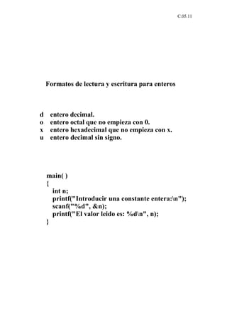 C.05.11




    Formatos de lectura y escritura para enteros



d    entero decimal.
o    entero octal que no empieza con 0.
x    entero hexadecimal que no empieza con x.
u    entero decimal sin signo.




    main( )
    {
      int n;
      printf("Introducir una constante entera:n");
      scanf("%d", &n);
      printf("El valor leido es: %dn", n);
    }
 