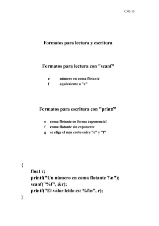 C.05.15




         Formatos para lectura y escritura



         Formatos para lectura con "scanf"

              e         número en coma flotante
              f         equivalente a "e"




       Formatos para escritura con "printf"

          e       coma flotante en forma exponencial
          f       coma flotante sin exponente
          g       se elige el más corto entre "e" y "f"




{
    float r;
    printf("Un número en coma flotante ?n");
    scanf("%f", &r);
    printf("El valor leido es: %fn", r);
}
 